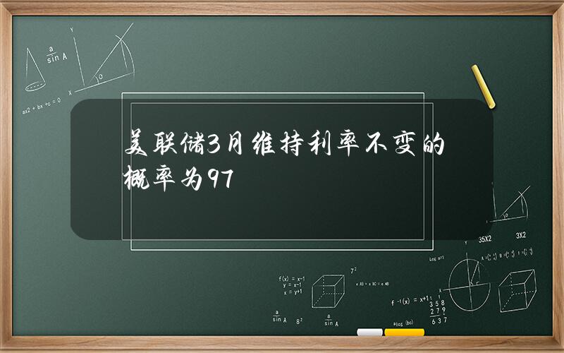 美联储3月维持利率不变的概率为97%