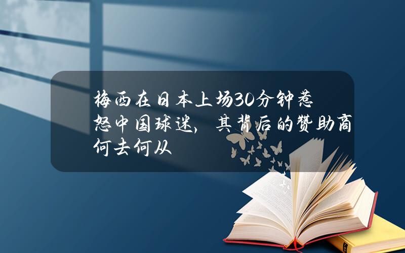 梅西在日本上场30分钟惹怒中国球迷，其背后的赞助商何去何从？