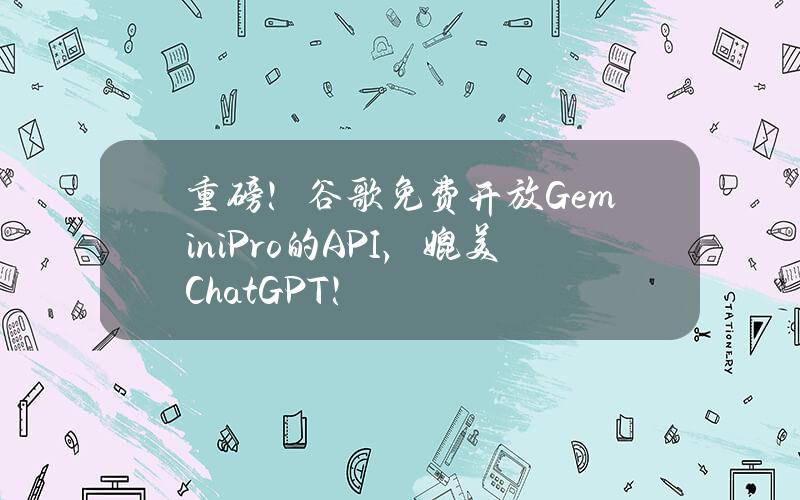 重磅！谷歌免费开放GeminiPro的API，媲美ChatGPT！